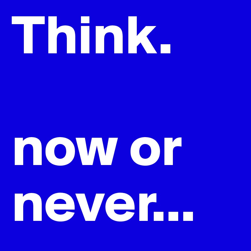 Think. 

now or
never...