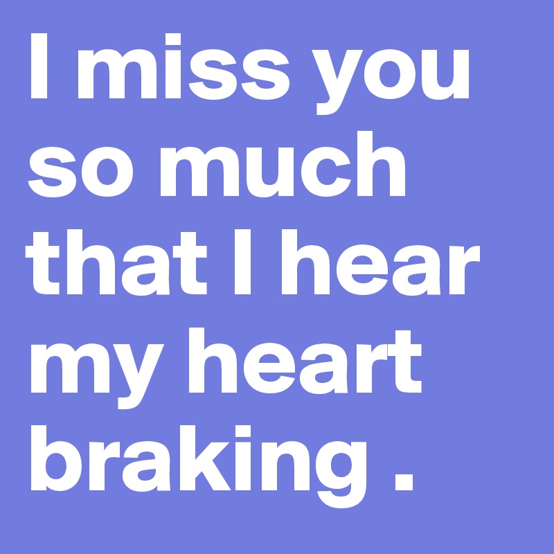 I miss you so much that I hear my heart braking .