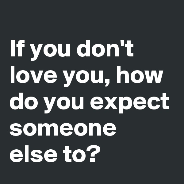 
If you don't love you, how do you expect someone else to?