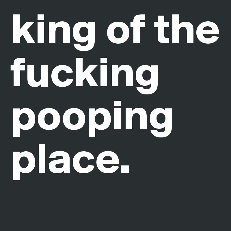 king of the fucking pooping place. 
