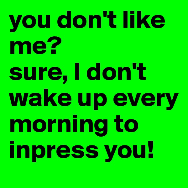 you don't like me?
sure, I don't wake up every morning to inpress you!