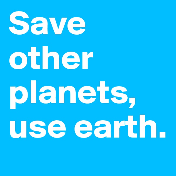 Save other planets, use earth.