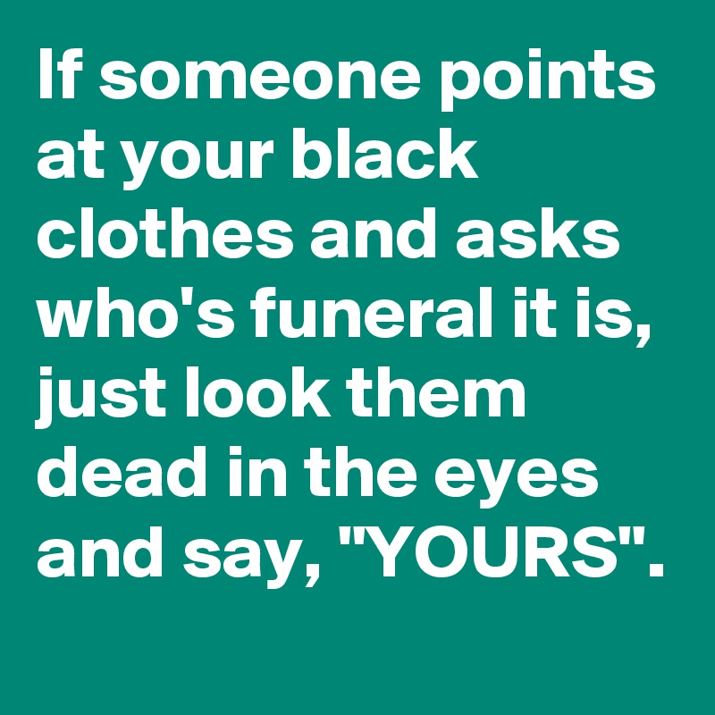 If someone points at your black clothes and asks who's funeral it is, just look them dead in the eyes and say, "YOURS".
 