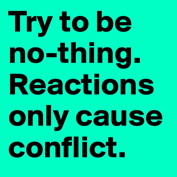 Try to be no-thing. Reactions only cause conflict. 