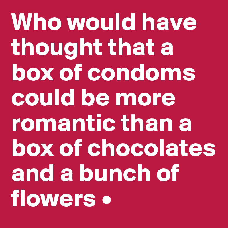 Who would have thought that a box of condoms could be more romantic than a box of chocolates and a bunch of flowers •