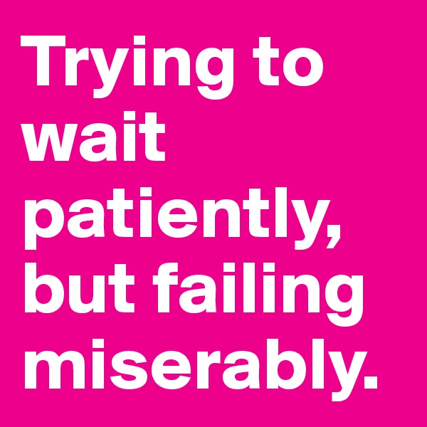Trying to wait patiently, but failing miserably.