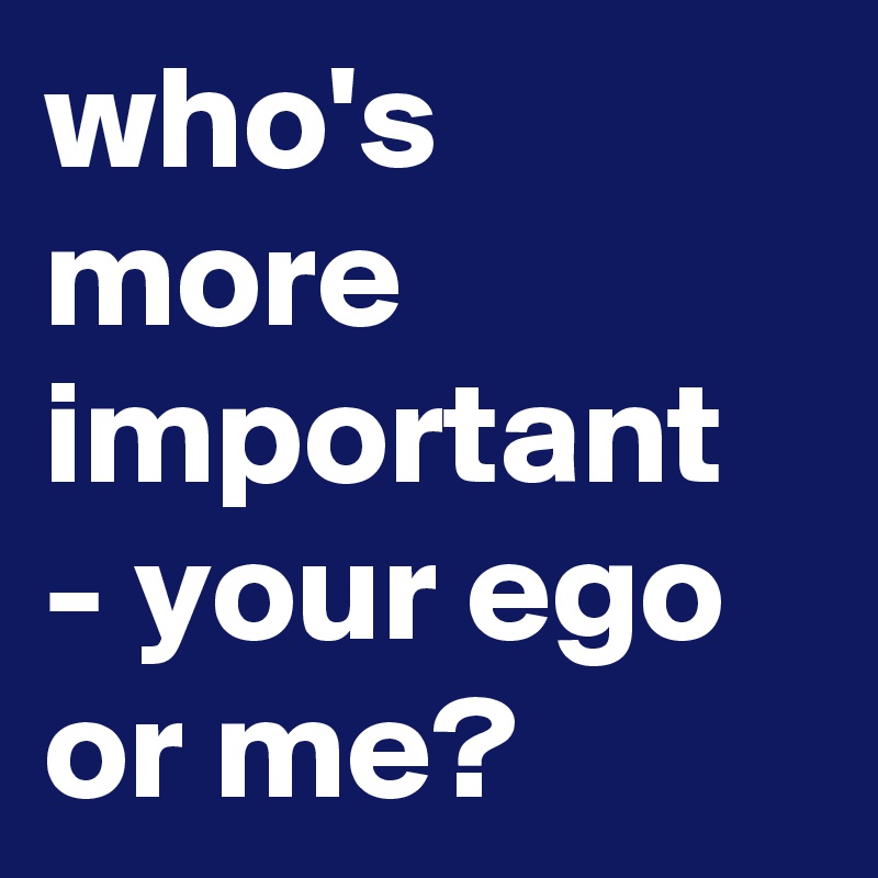 who's more important - your ego or me? 