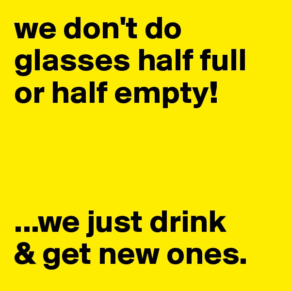 we don't do glasses half full or half empty! 



...we just drink
& get new ones.