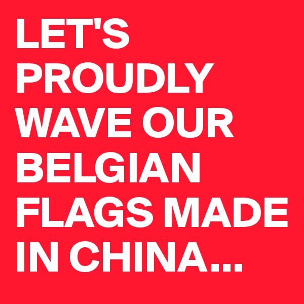 LET'S PROUDLY WAVE OUR BELGIAN FLAGS MADE IN CHINA...