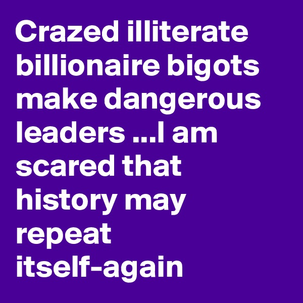 Crazed illiterate billionaire bigots  make dangerous
leaders ...I am scared that history may repeat 
itself-again