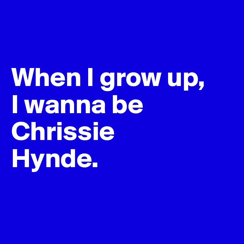 

When I grow up, 
I wanna be Chrissie 
Hynde. 

