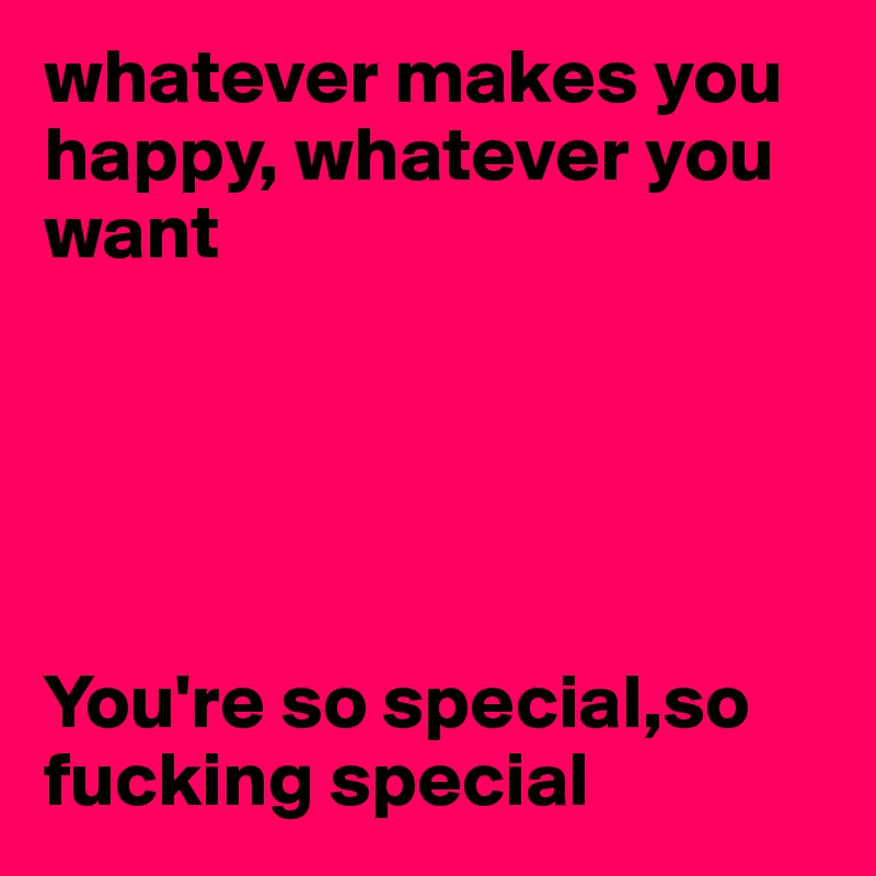 whatever makes you happy, whatever you want





You're so special,so fucking special