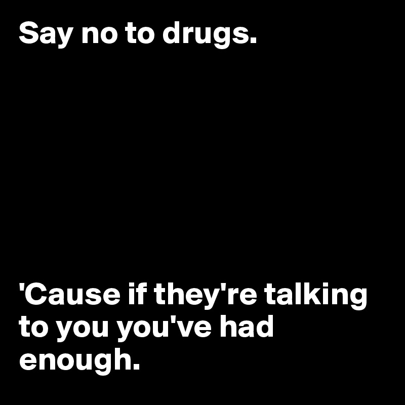 Say no to drugs.







'Cause if they're talking to you you've had enough.