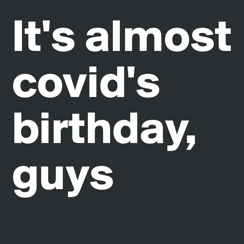 It's almost covid's birthday,       guys
