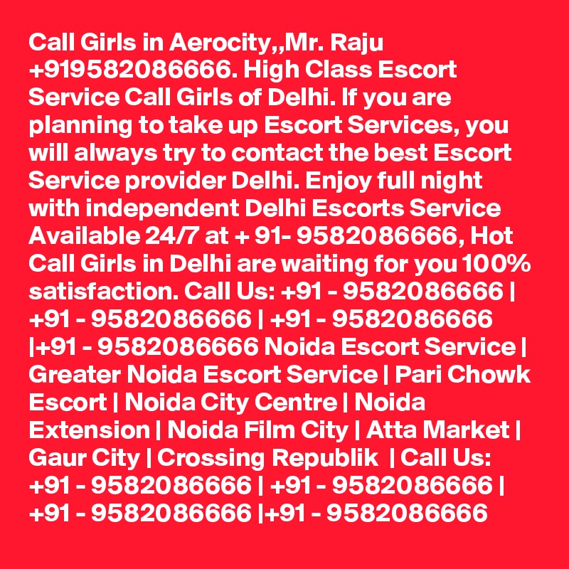 Call Girls in Aerocity,,Mr. Raju +919582086666. High Class Escort Service Call Girls of Delhi. If you are planning to take up Escort Services, you will always try to contact the best Escort Service provider Delhi. Enjoy full night with independent Delhi Escorts Service Available 24/7 at + 91- 9582086666, Hot Call Girls in Delhi are waiting for you 100% satisfaction. Call Us: +91 - 9582086666 | +91 - 9582086666 | +91 - 9582086666 |+91 - 9582086666 Noida Escort Service | Greater Noida Escort Service | Pari Chowk Escort | Noida City Centre | Noida Extension | Noida Film City | Atta Market | Gaur City | Crossing Republik  | Call Us: +91 - 9582086666 | +91 - 9582086666 | +91 - 9582086666 |+91 - 9582086666