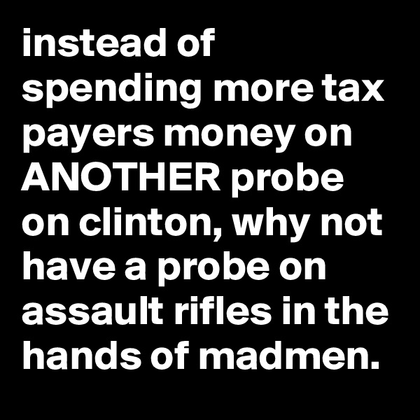 instead of spending more tax payers money on ANOTHER probe on clinton, why not have a probe on assault rifles in the hands of madmen.
