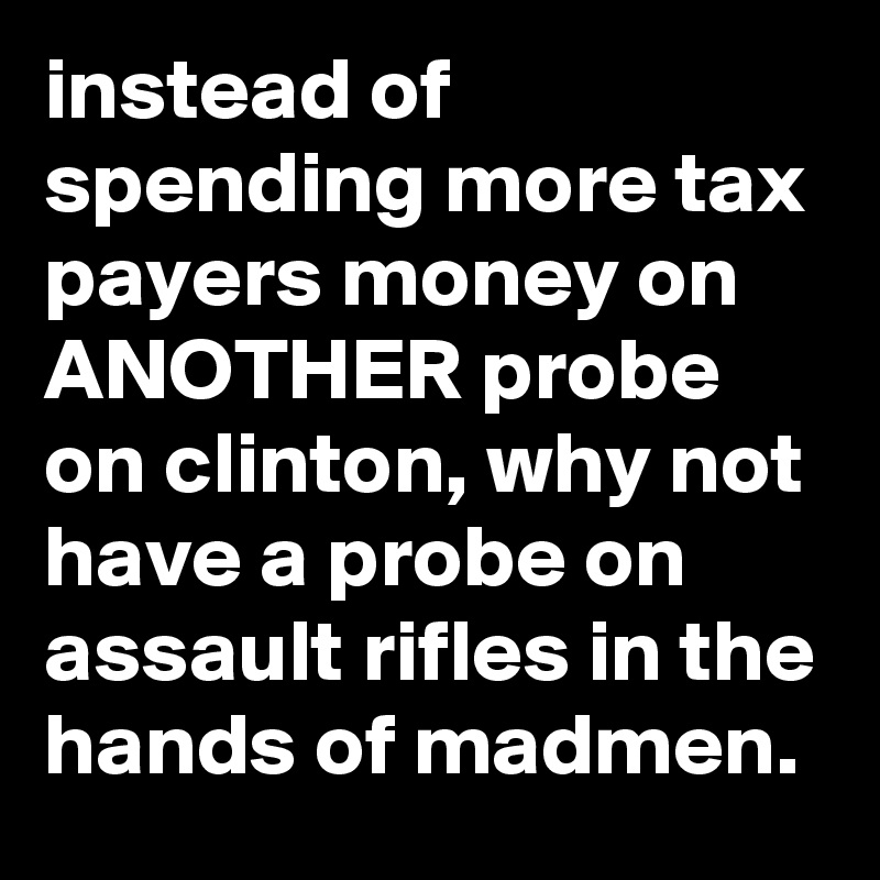instead of spending more tax payers money on ANOTHER probe on clinton, why not have a probe on assault rifles in the hands of madmen.