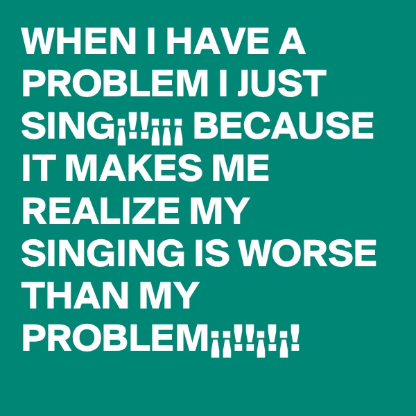 WHEN I HAVE A PROBLEM I JUST SING¡!!¡¡¡ BECAUSE IT MAKES ME REALIZE MY SINGING IS WORSE THAN MY PROBLEM¡¡!!¡!¡!