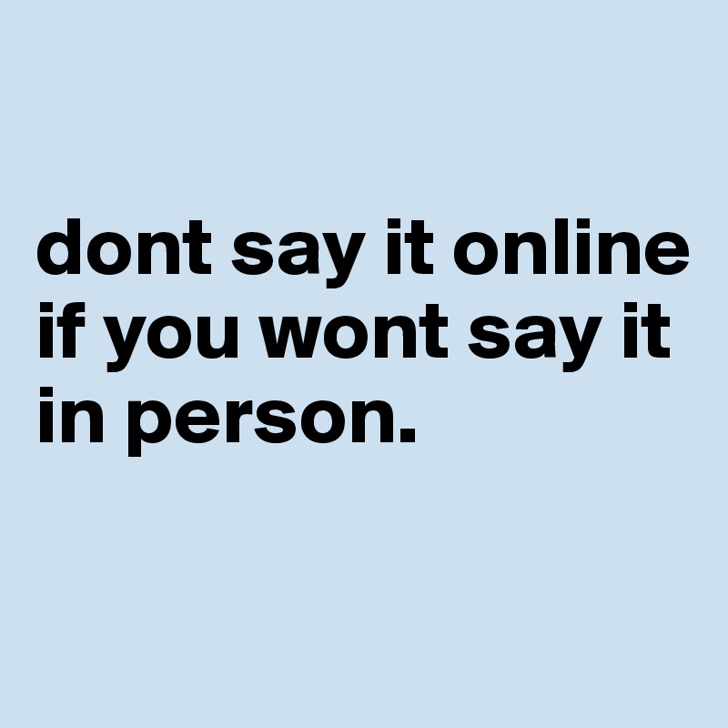 

dont say it online if you wont say it in person.

