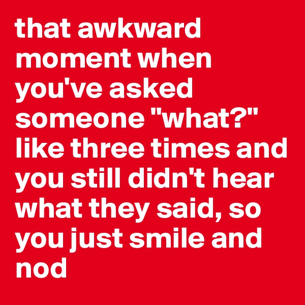 that awkward moment when you've asked someone "what?" like three times and you still didn't hear what they said, so you just smile and nod