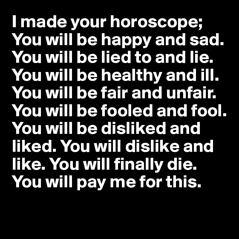I made your horoscope;
You will be happy and sad. You will be lied to and lie. You will be healthy and ill. You will be fair and unfair. You will be fooled and fool. You will be disliked and liked. You will dislike and like. You will finally die.
You will pay me for this.

