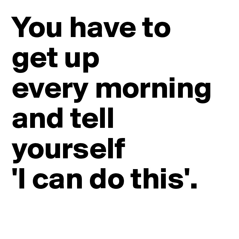 You have to
get up
every morning and tell yourself
'I can do this'. 
