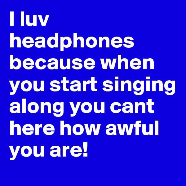 I luv headphones because when you start singing along you cant here how awful you are!