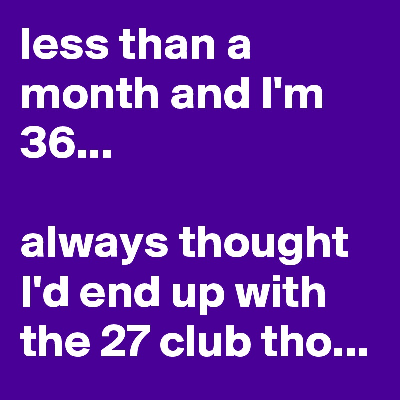 less than a month and I'm 36... 

always thought I'd end up with the 27 club tho...
