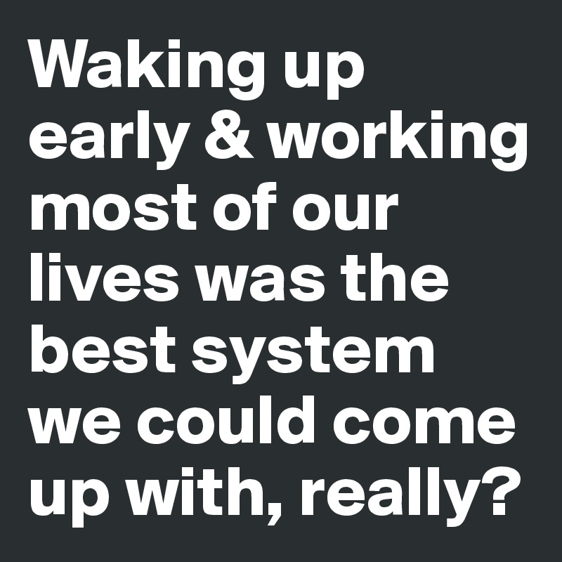 Waking up early & working most of our lives was the best system we could come up with, really? 