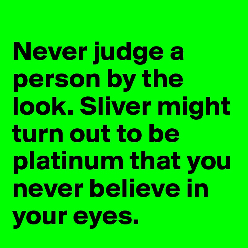 
Never judge a person by the look. Sliver might turn out to be platinum that you never believe in your eyes. 