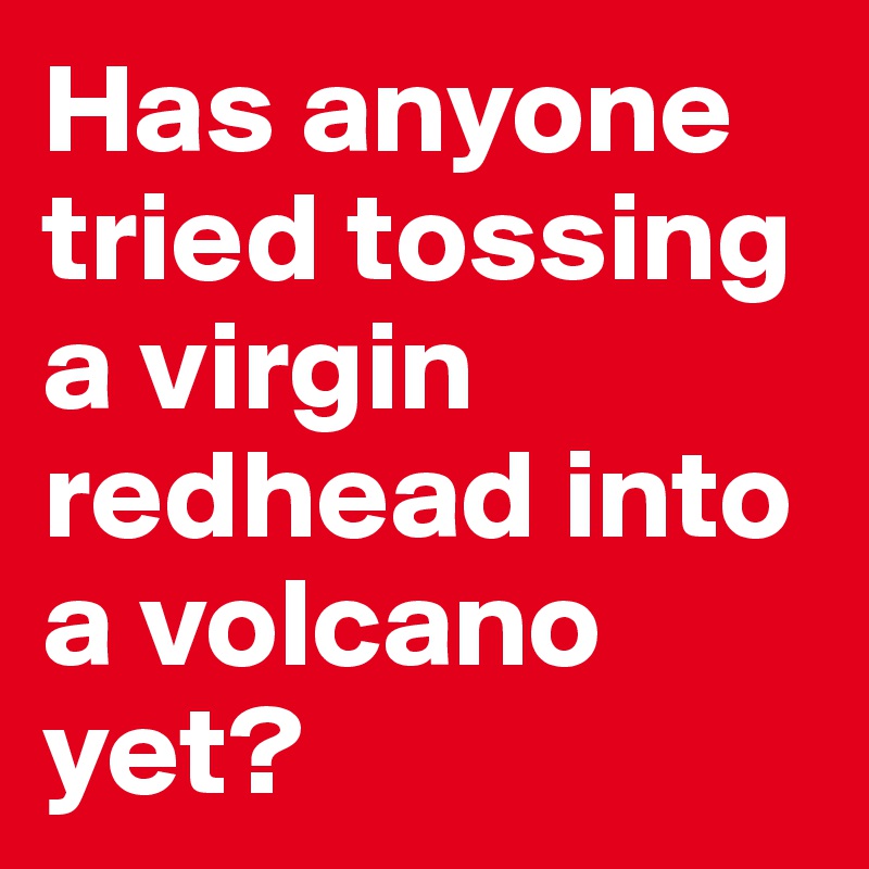 Has anyone tried tossing a virgin redhead into a volcano yet?