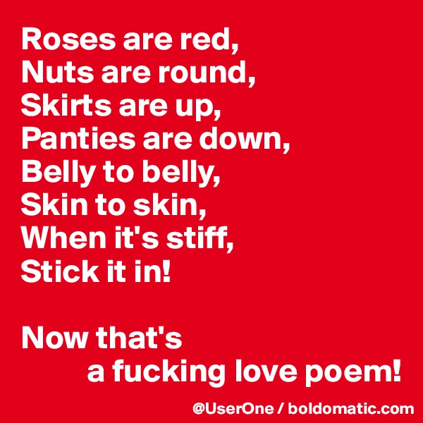 Roses are red,
Nuts are round,
Skirts are up,
Panties are down,
Belly to belly,
Skin to skin,
When it's stiff,
Stick it in!

Now that's
          a fucking love poem!