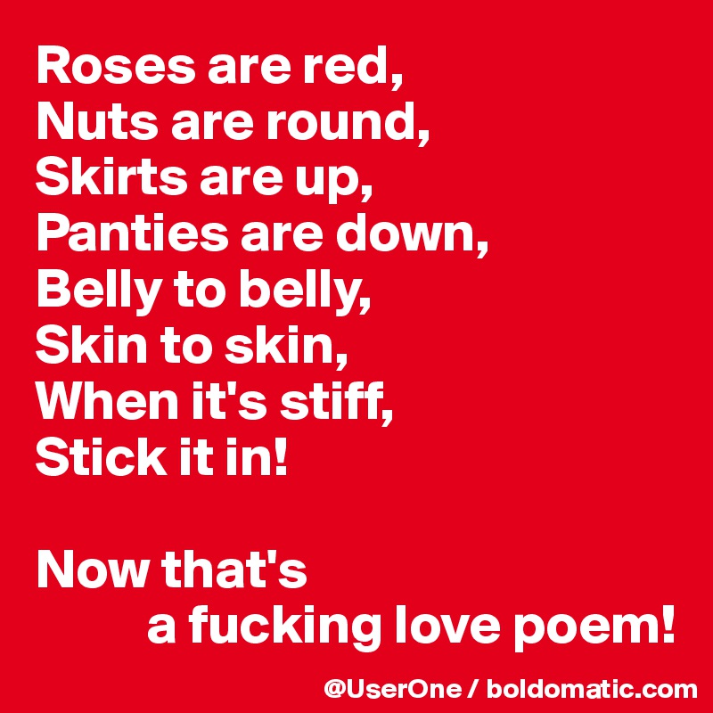 Roses are red,
Nuts are round,
Skirts are up,
Panties are down,
Belly to belly,
Skin to skin,
When it's stiff,
Stick it in!

Now that's
          a fucking love poem!