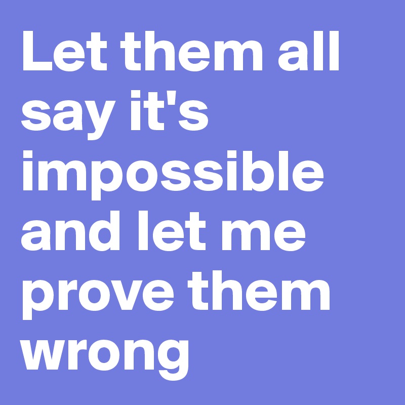 Let them all say it's impossible and let me prove them wrong