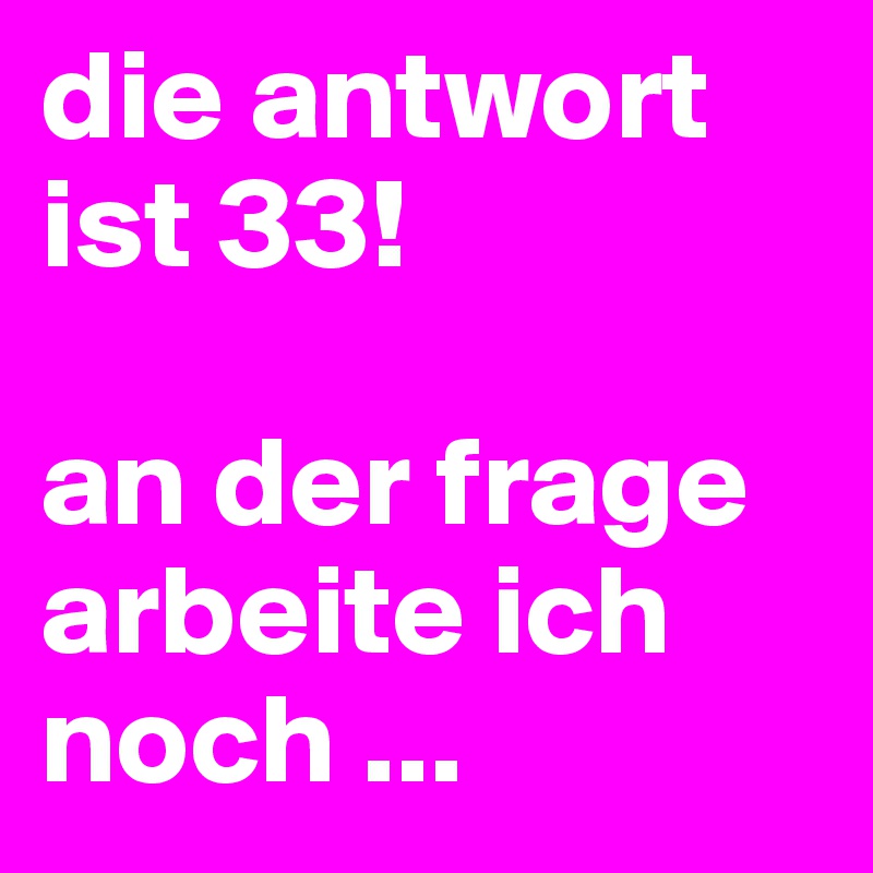 die antwort ist 33!

an der frage arbeite ich noch ...