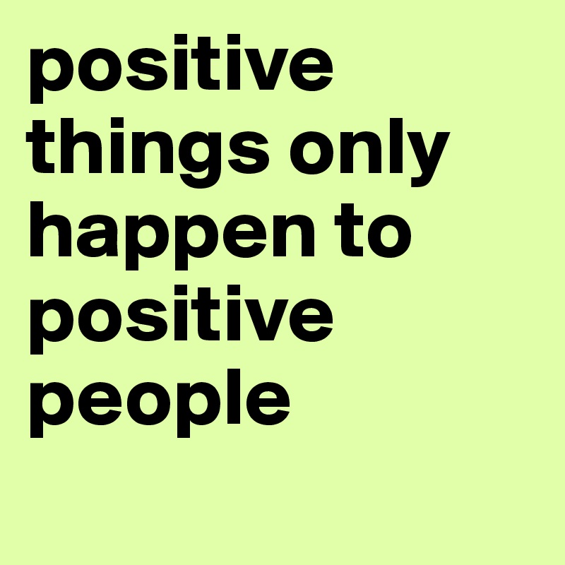 positive things only happen to positive people
