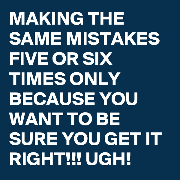MAKING THE SAME MISTAKES FIVE OR SIX TIMES ONLY BECAUSE YOU WANT TO BE SURE YOU GET IT RIGHT!!! UGH!