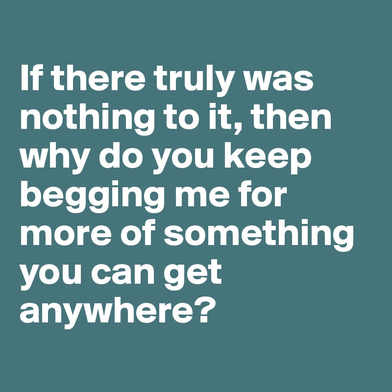 
If there truly was nothing to it, then why do you keep begging me for more of something you can get anywhere? 
