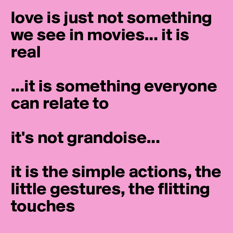 love is just not something we see in movies... it is real

...it is something everyone can relate to

it's not grandoise...

it is the simple actions, the little gestures, the flitting touches