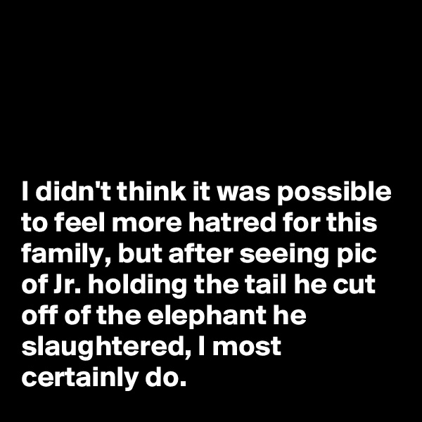 




I didn't think it was possible to feel more hatred for this family, but after seeing pic of Jr. holding the tail he cut off of the elephant he slaughtered, I most certainly do.