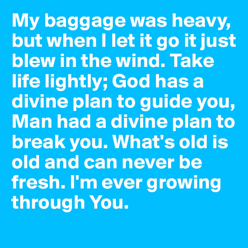 My baggage was heavy, but when I let it go it just blew in the wind. Take life lightly; God has a divine plan to guide you, Man had a divine plan to break you. What's old is old and can never be fresh. I'm ever growing through You.