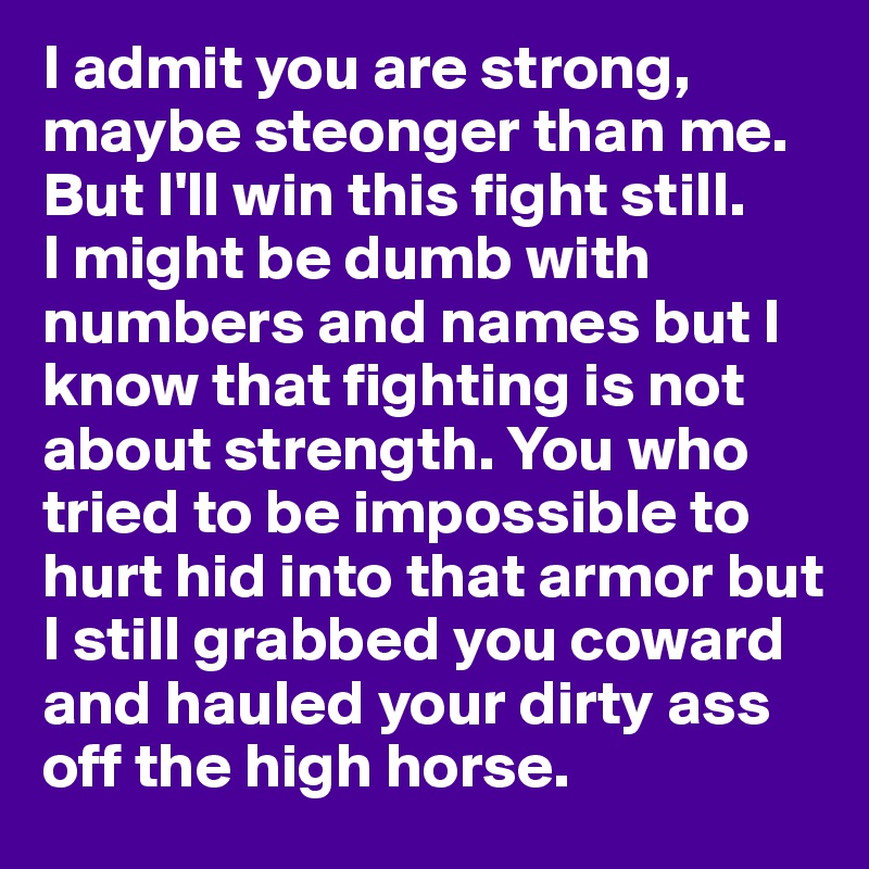 I admit you are strong, maybe steonger than me. 
But I'll win this fight still. 
I might be dumb with numbers and names but I know that fighting is not about strength. You who tried to be impossible to hurt hid into that armor but I still grabbed you coward and hauled your dirty ass off the high horse. 