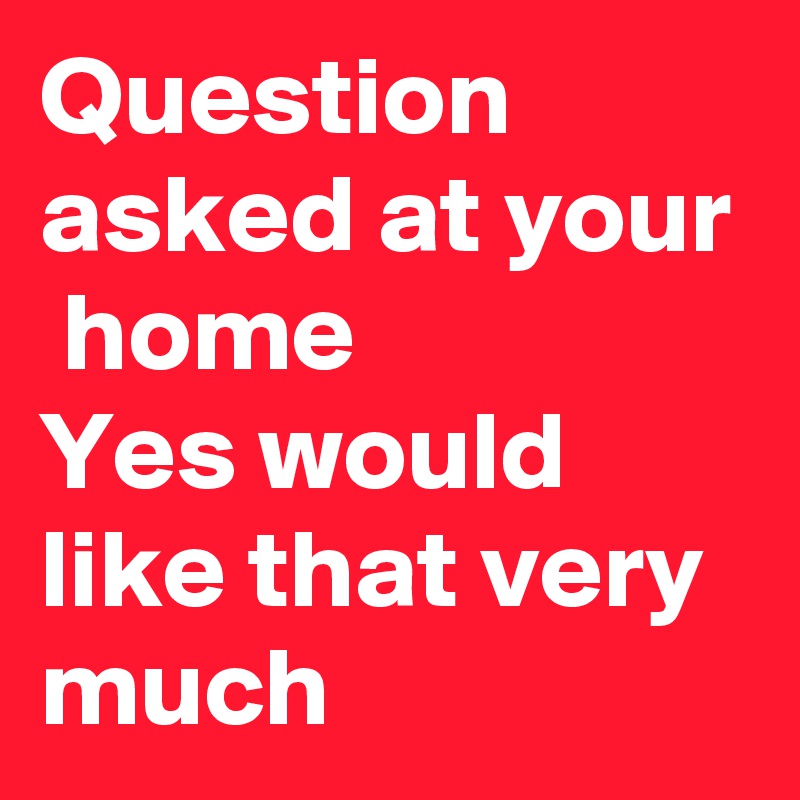 Question asked at your  home
Yes would like that very much