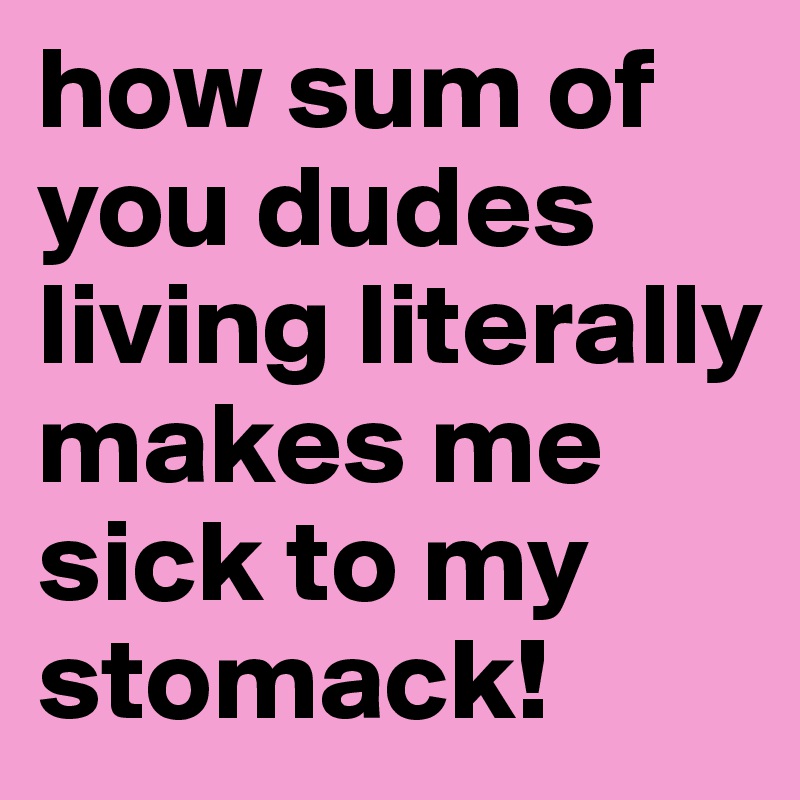 how sum of you dudes living literally makes me sick to my stomack! 