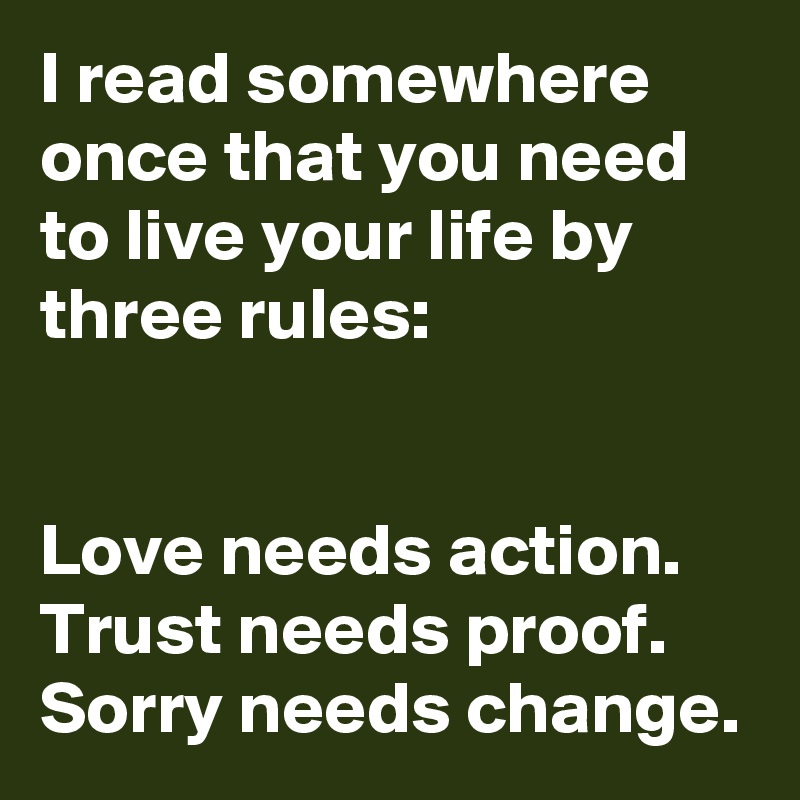 I read somewhere once that you need to live your life by three rules:


Love needs action. 
Trust needs proof.
Sorry needs change.