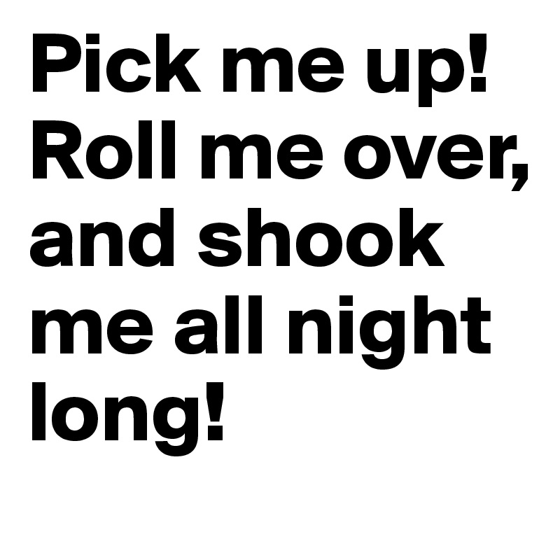 Pick me up! Roll me over, and shook me all night long!