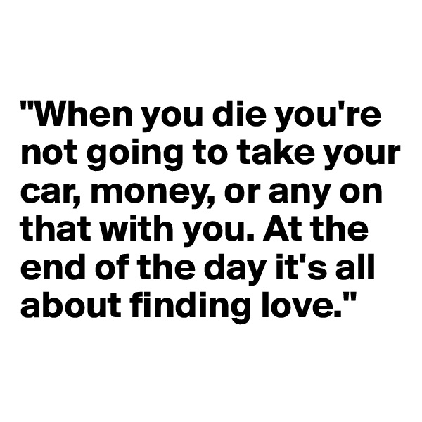 

"When you die you're not going to take your car, money, or any on that with you. At the end of the day it's all about finding love." 
