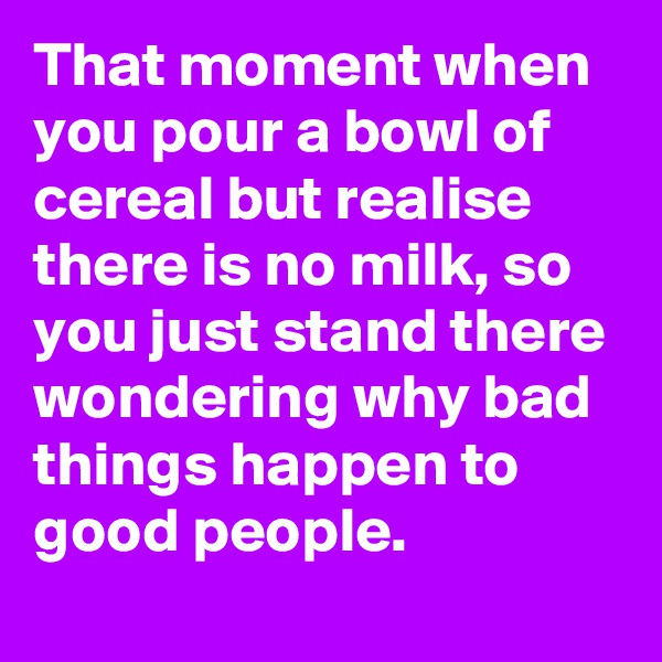 That moment when you pour a bowl of cereal but realise there is no milk, so you just stand there wondering why bad things happen to good people.