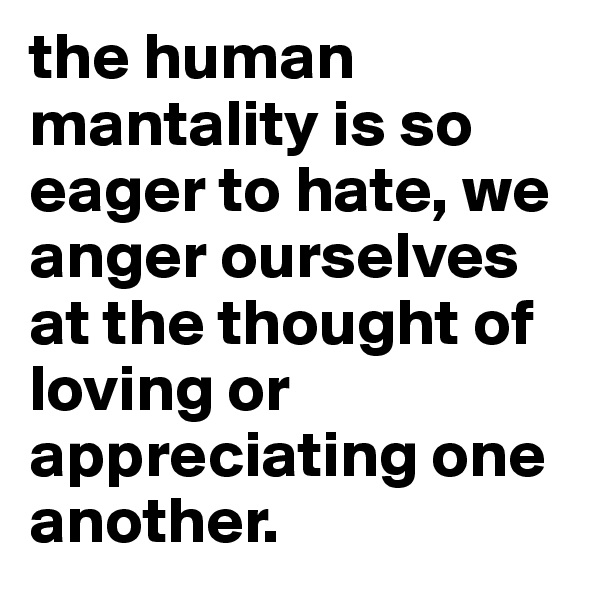the human mantality is so eager to hate, we anger ourselves at the thought of loving or appreciating one another.