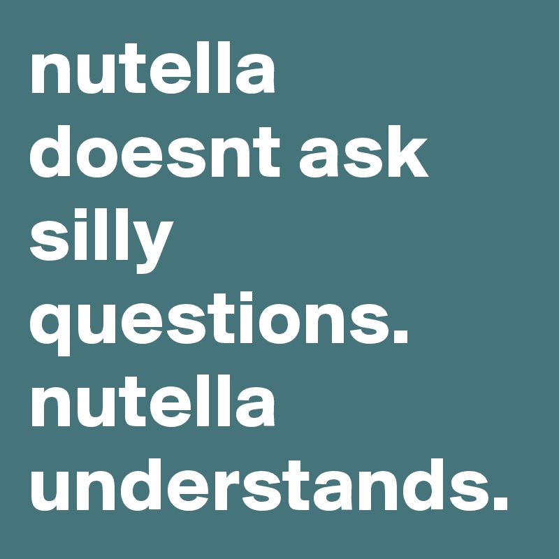 nutella doesnt ask silly questions.  nutella understands. 